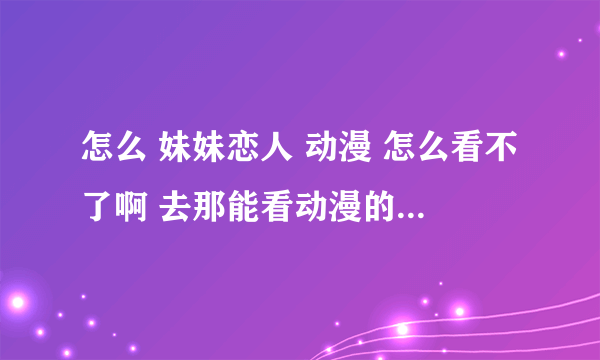 怎么 妹妹恋人 动漫 怎么看不了啊 去那能看动漫的 妹妹恋人 啊还有别的兄妹的动漫吗 ？