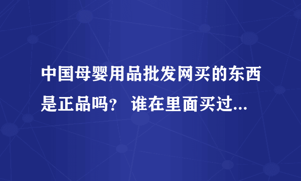 中国母婴用品批发网买的东西是正品吗？ 谁在里面买过？ 急求答案，谢谢!