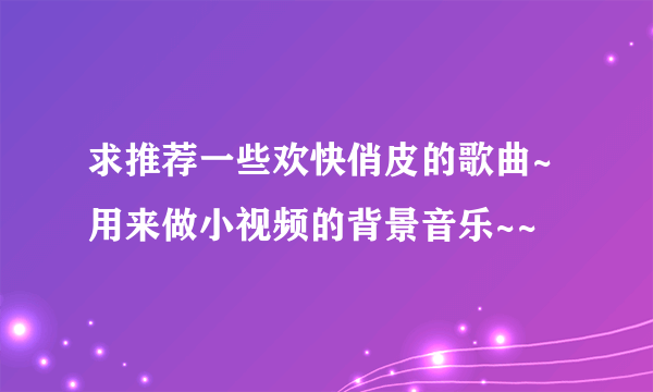 求推荐一些欢快俏皮的歌曲~用来做小视频的背景音乐~~