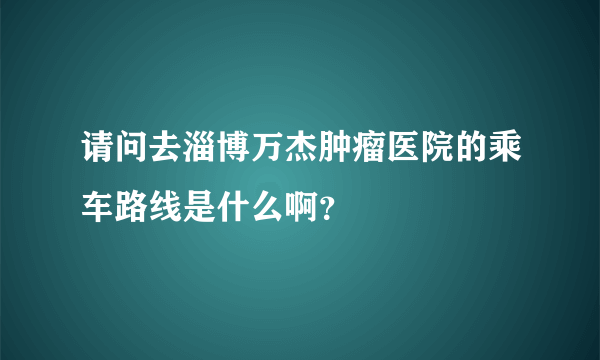 请问去淄博万杰肿瘤医院的乘车路线是什么啊？