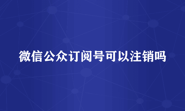 微信公众订阅号可以注销吗