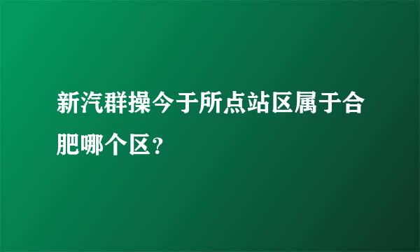 新汽群操今于所点站区属于合肥哪个区？