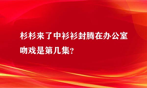 杉杉来了中衫衫封腾在办公室吻戏是第几集？