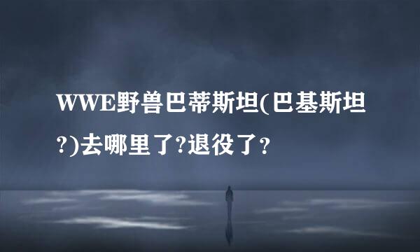 WWE野兽巴蒂斯坦(巴基斯坦?)去哪里了?退役了？