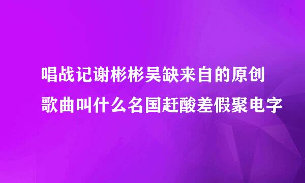 唱战记谢彬彬吴缺来自的原创歌曲叫什么名国赶酸差假聚电字