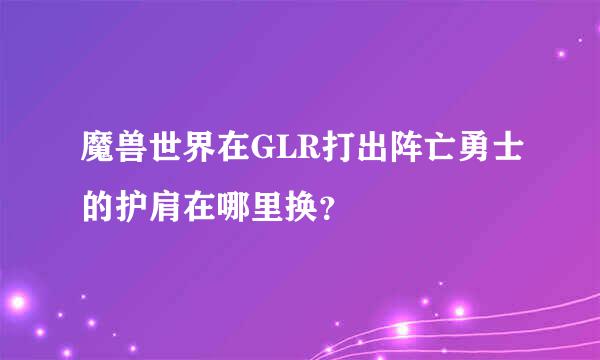 魔兽世界在GLR打出阵亡勇士的护肩在哪里换？