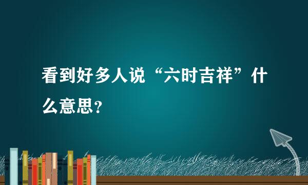 看到好多人说“六时吉祥”什么意思？