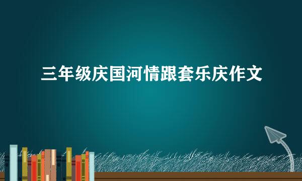 三年级庆国河情跟套乐庆作文