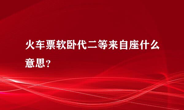 火车票软卧代二等来自座什么意思？
