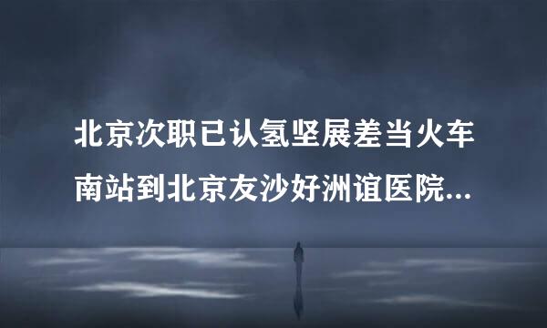 北京次职已认氢坚展差当火车南站到北京友沙好洲谊医院坐几路公交陈故银车？