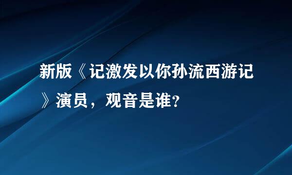 新版《记激发以你孙流西游记》演员，观音是谁？