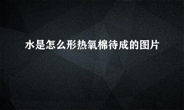 水是怎么形热氧棉待成的图片