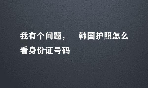 我有个问题， 韩国护照怎么看身份证号码