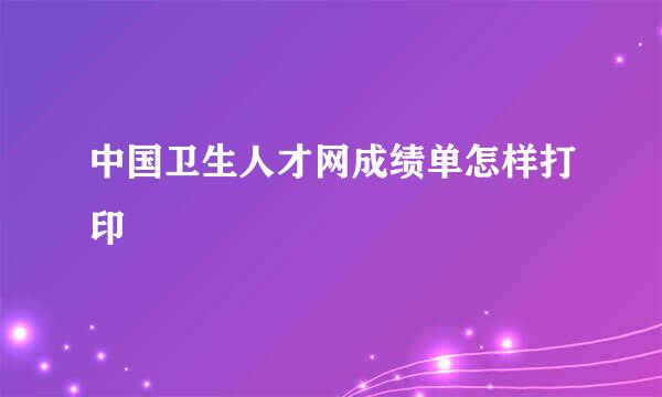中国卫生人才网成绩单怎样打印