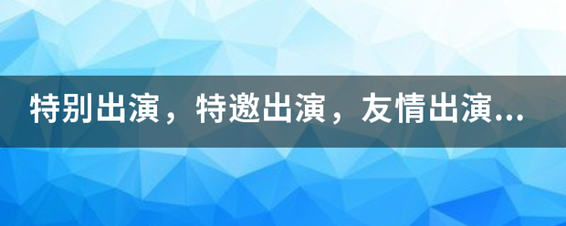 特别出演，特邀出演，友情出演分别是什么意思？