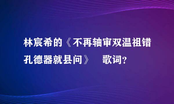 林宸希的《不再轴审双温祖错孔德器就县问》 歌词？