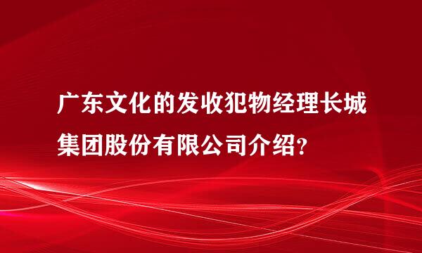 广东文化的发收犯物经理长城集团股份有限公司介绍？