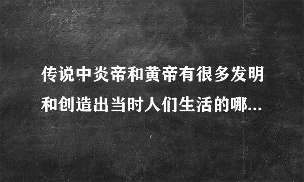 传说中炎帝和黄帝有很多发明和创造出当时人们生活的哪些变化你认为有关先民的传说是否有科学依据？