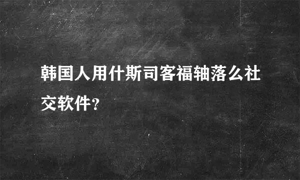 韩国人用什斯司客福轴落么社交软件？