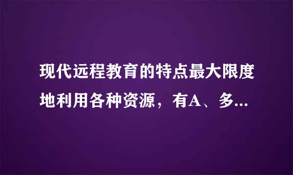 现代远程教育的特点最大限度地利用各种资源，有A、多媒体课件B、名校师资优势C、学校教室D、学术成果