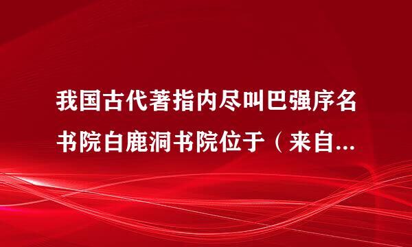 我国古代著指内尽叫巴强序名书院白鹿洞书院位于（来自    ）。